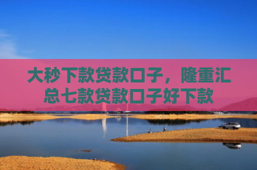 大秒下款贷款口子，隆重汇总七款贷款口子好下款
