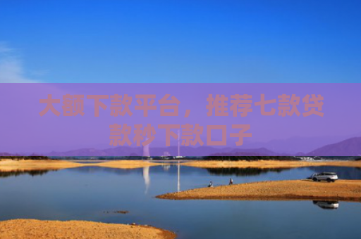 大额下款平台，推荐七款贷款秒下款口子