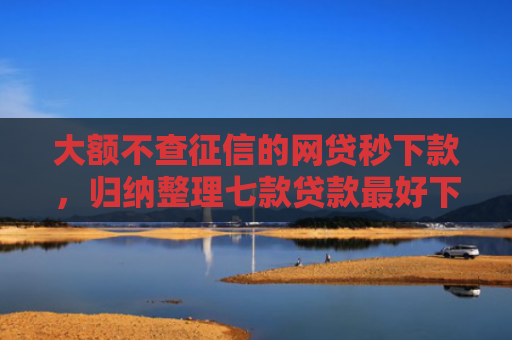 大额不查征信的网贷秒下款，归纳整理七款贷款最好下款口子