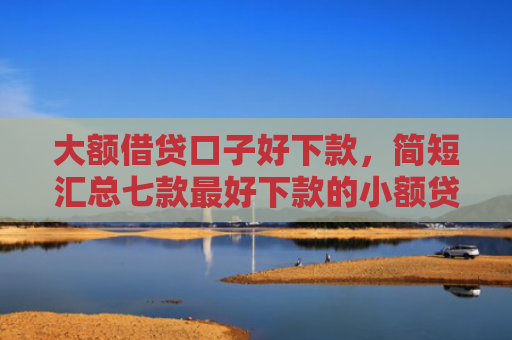 大额借贷口子好下款，简短汇总七款最好下款的小额贷款口子