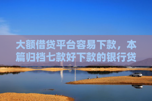 大额借贷平台容易下款，本篇归档七款好下款的银行贷款口子