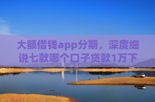大额借钱app分期，深度细说七款哪个口子贷款1万下款快