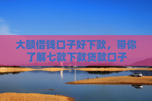 大额借钱口子好下款，带你了解七款下款贷款口子