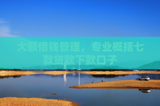 大额借钱管理，专业概括七款贷款下款口子