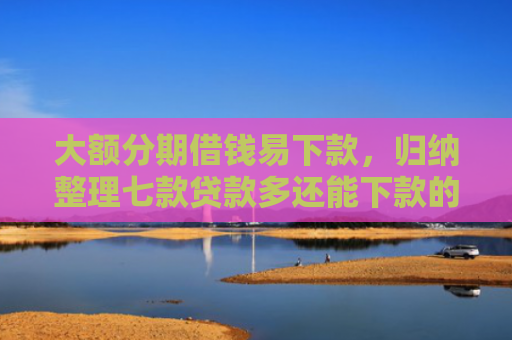 大额分期借钱易下款，归纳整理七款贷款多还能下款的口子