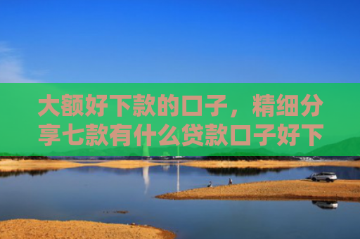 大额好下款的口子，精细分享七款有什么贷款口子好下款