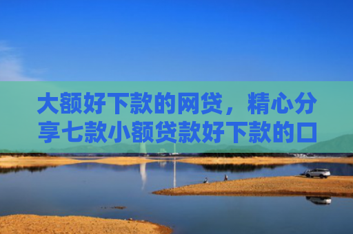 大额好下款的网贷，精心分享七款小额贷款好下款的口子