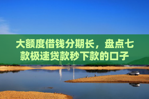 大额度借钱分期长，盘点七款极速贷款秒下款的口子