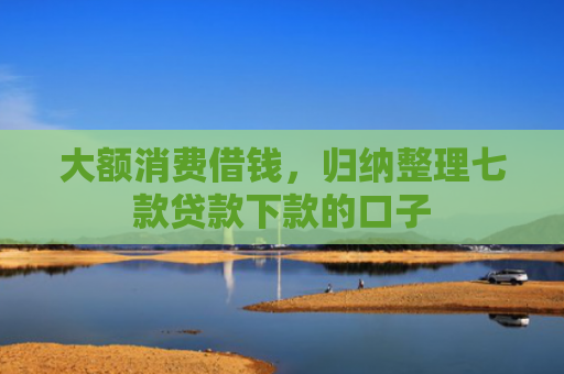 大额消费借钱，归纳整理七款贷款下款的口子