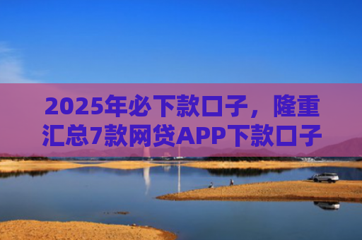 2025年必下款口子，隆重汇总7款网贷APP下款口子快