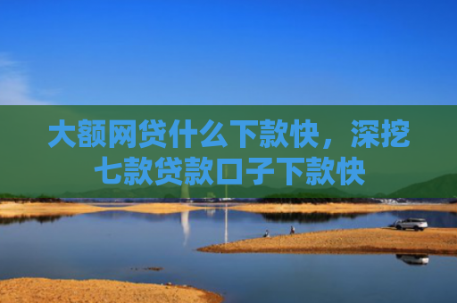 大额网贷什么下款快，深挖七款贷款口子下款快