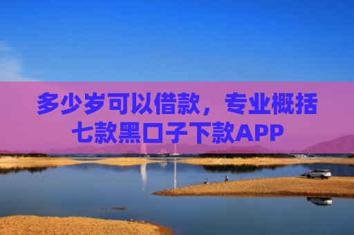 多少岁可以借款，专业概括七款黑口子下款APP