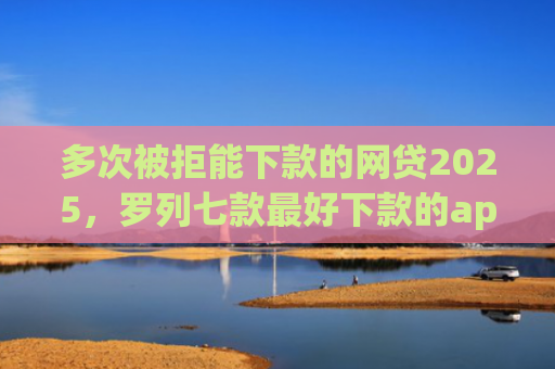 多次被拒能下款的网贷2025，罗列七款最好下款的app口子