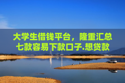 大学生借钱平台，隆重汇总七款容易下款口子.想贷款