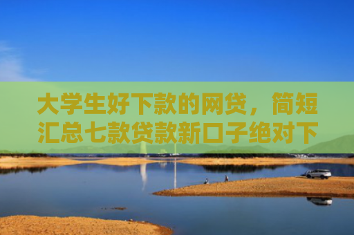 大学生好下款的网贷，简短汇总七款贷款新口子绝对下款