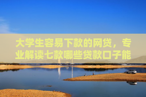 大学生容易下款的网贷，专业解读七款哪些贷款口子能下款