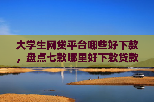 大学生网贷平台哪些好下款，盘点七款哪里好下款贷款口子