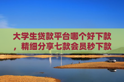 大学生贷款平台哪个好下款，精细分享七款会员秒下款贷款口子