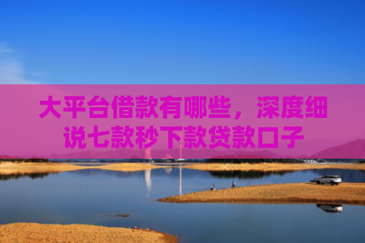 大平台借款有哪些，深度细说七款秒下款贷款口子