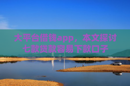 大平台借钱app，本文探讨七款贷款容易下款口子
