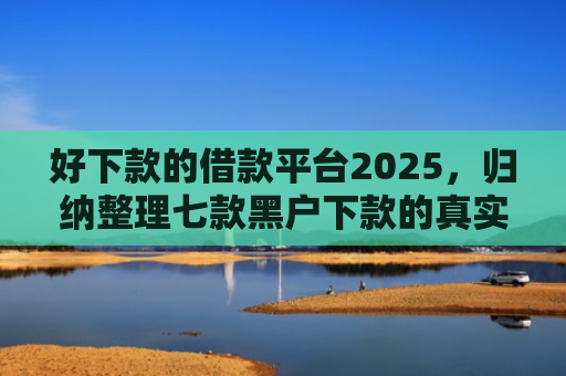 好下款的借款平台2025，归纳整理七款黑户下款的真实网贷