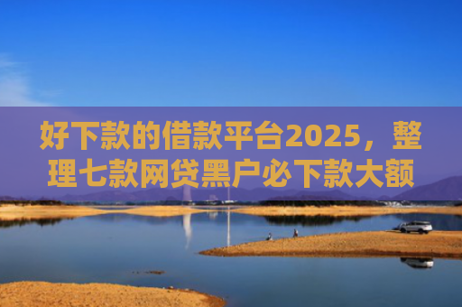好下款的借款平台2025，整理七款网贷黑户必下款大额口子