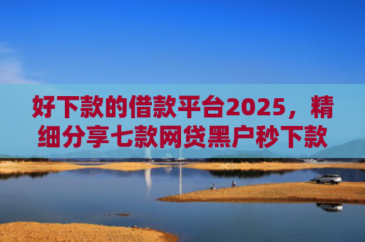 好下款的借款平台2025，精细分享七款网贷黑户秒下款的大额