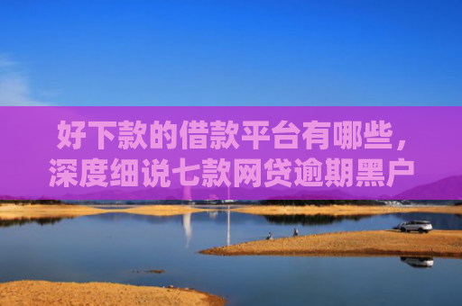 好下款的借款平台有哪些，深度细说七款网贷逾期黑户能下款吗