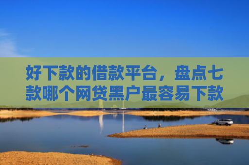 好下款的借款平台，盘点七款哪个网贷黑户最容易下款