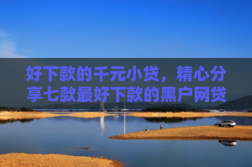 好下款的千元小贷，精心分享七款最好下款的黑户网贷口子