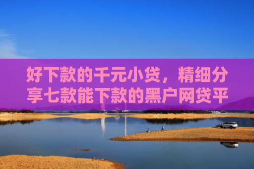 好下款的千元小贷，精细分享七款能下款的黑户网贷平台