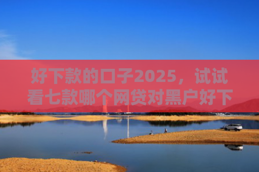 好下款的口子2025，试试看七款哪个网贷对黑户好下款