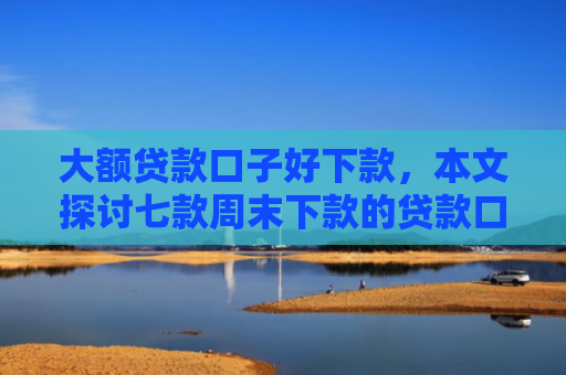 大额贷款口子好下款，本文探讨七款周末下款的贷款口子