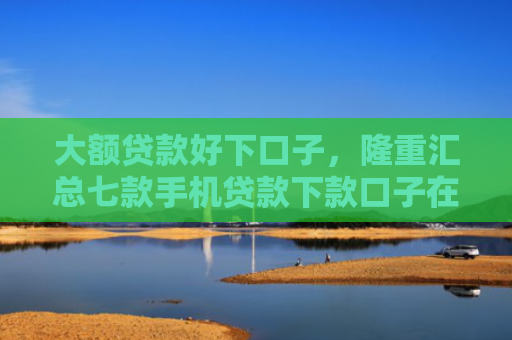 大额贷款好下口子，隆重汇总七款手机贷款下款口子在哪
