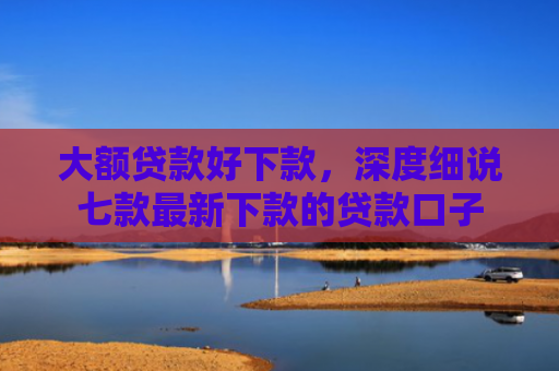大额贷款好下款，深度细说七款最新下款的贷款口子