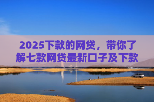 2025下款的网贷，带你了解七款网贷最新口子及下款要求