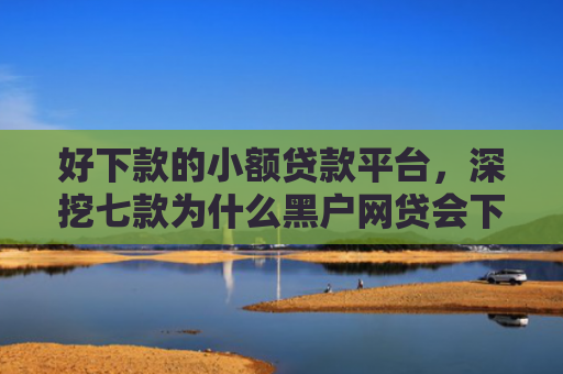 好下款的小额贷款平台，深挖七款为什么黑户网贷会下款