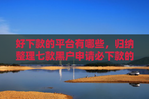 好下款的平台有哪些，归纳整理七款黑户申请必下款的网贷