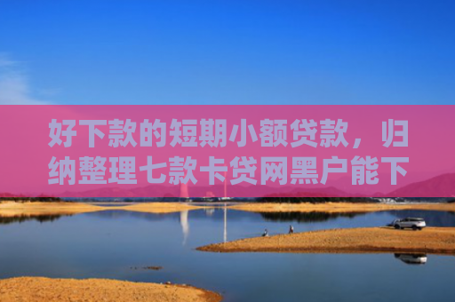 好下款的短期小额贷款，归纳整理七款卡贷网黑户能下款吗