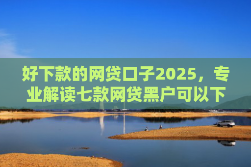 好下款的网贷口子2025，专业解读七款网贷黑户可以下款的
