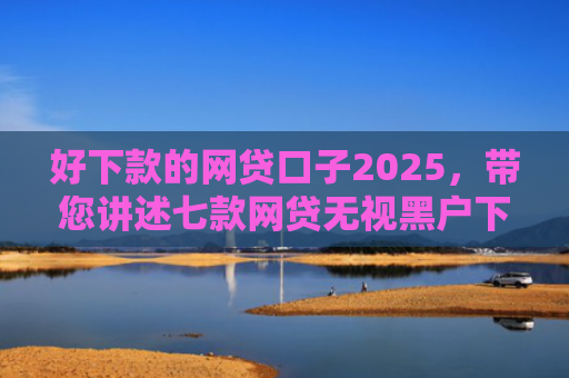 好下款的网贷口子2025，带您讲述七款网贷无视黑户下款快