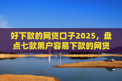 好下款的网贷口子2025，盘点七款黑户容易下款的网贷口子