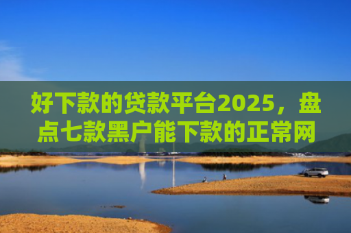 好下款的贷款平台2025，盘点七款黑户能下款的正常网贷