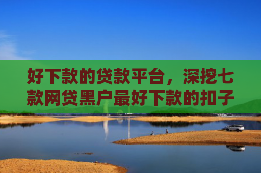 好下款的贷款平台，深挖七款网贷黑户最好下款的扣子