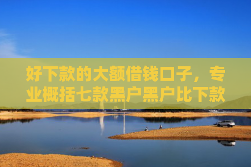 好下款的大额借钱口子，专业概括七款黑户黑户比下款的网贷