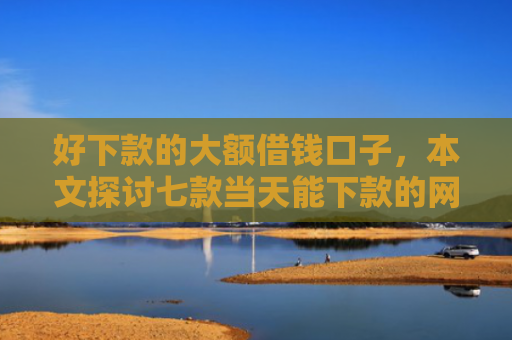 好下款的大额借钱口子，本文探讨七款当天能下款的网贷黑户