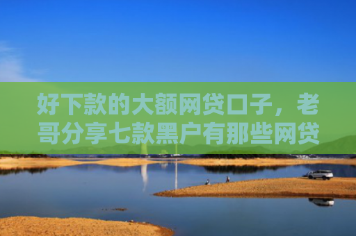 好下款的大额网贷口子，老哥分享七款黑户有那些网贷下款口子