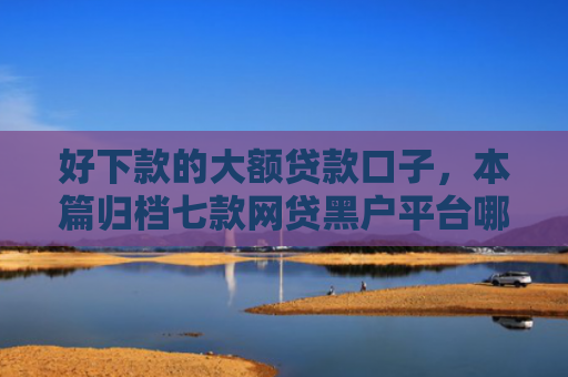好下款的大额贷款口子，本篇归档七款网贷黑户平台哪些好下款