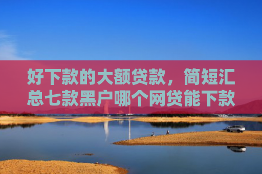 好下款的大额贷款，简短汇总七款黑户哪个网贷能下款快