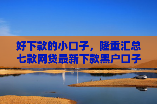 好下款的小口子，隆重汇总七款网贷最新下款黑户口子